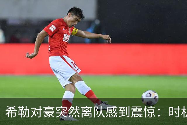希勒对豪突然离队感到震惊：时机太怪了，这对纽卡来说绝不是好现象