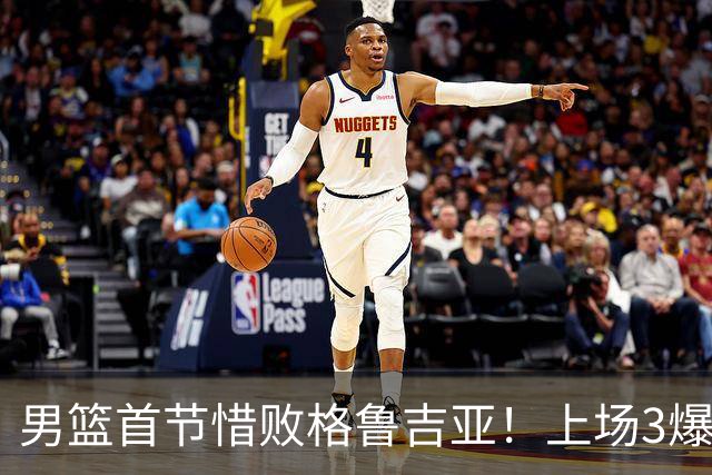 男篮首节惜败格鲁吉亚！上场3爆点全铁，没胡金秋赵继伟还是不行