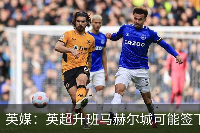 英媒：英超升班马赫尔城可能签下10名新援，包括纽卡门将波普